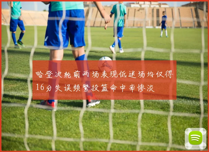 哈登次轮前两场表现低迷场均仅得16分失误频繁投篮命中率惨淡