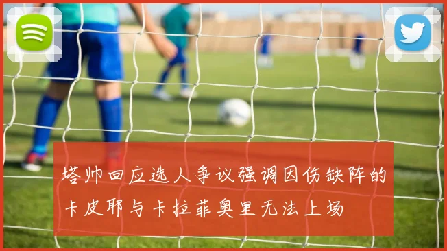 塔帅回应选人争议强调因伤缺阵的卡皮耶与卡拉菲奥里无法上场