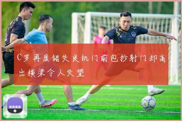 C罗再度错失良机门前包抄射门却高出横梁令人失望