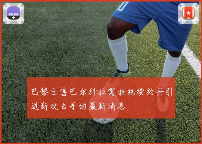 巴黎出售巴尔科拉需拒绝续约并引进新攻击手的最新消息
