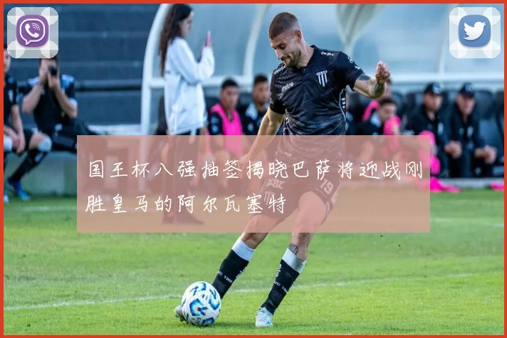 国王杯八强抽签揭晓巴萨将迎战刚胜皇马的阿尔瓦塞特