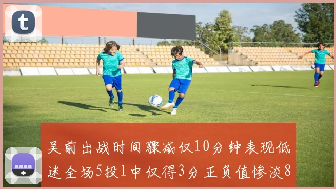 吴前出战时间骤减仅10分钟表现低迷全场5投1中仅得3分正负值惨淡8