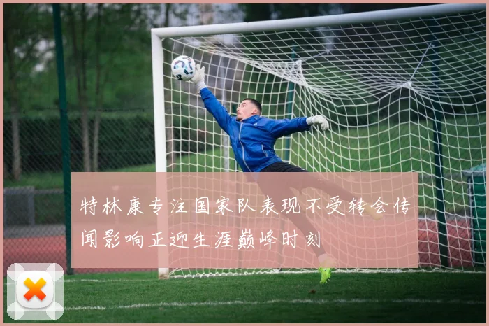 特林康专注国家队表现不受转会传闻影响正迎生涯巅峰时刻