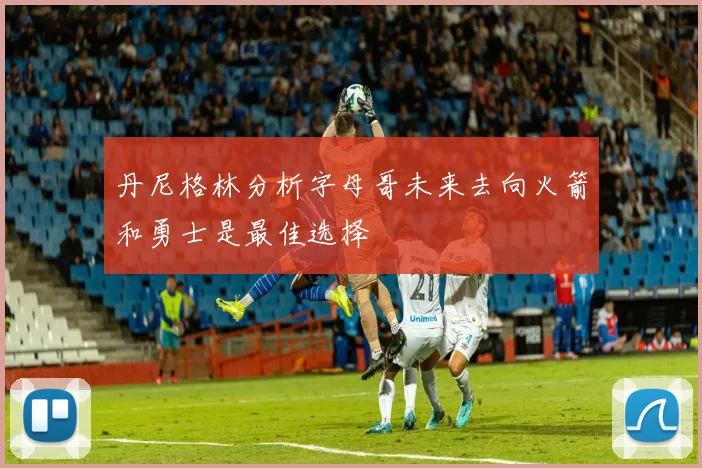 丹尼格林分析字母哥未来去向火箭和勇士是最佳选择