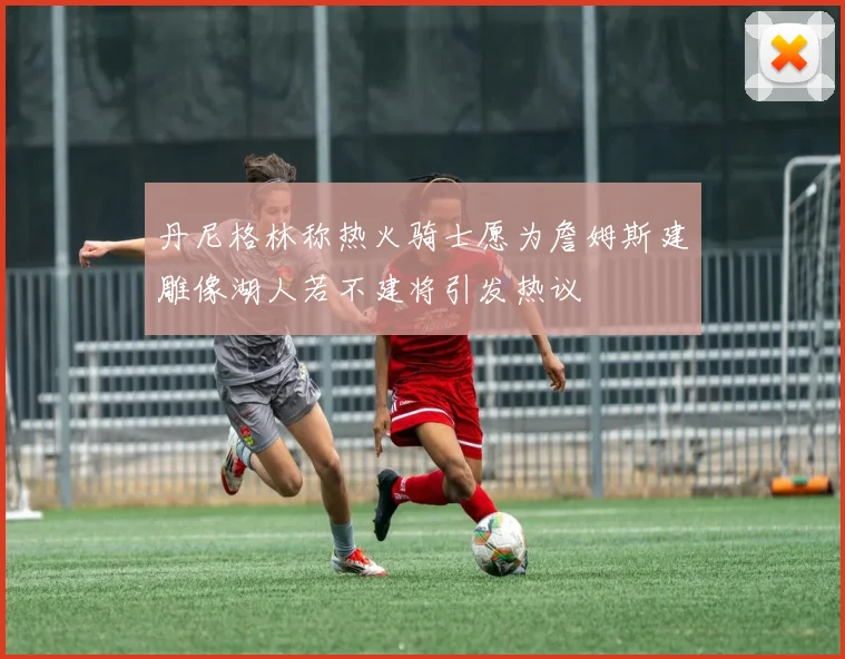 丹尼格林称热火骑士愿为詹姆斯建雕像湖人若不建将引发热议