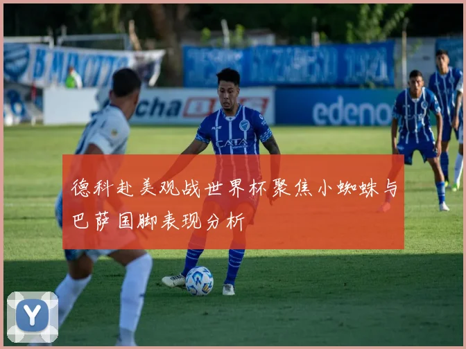 德科赴美观战世界杯聚焦小蜘蛛与巴萨国脚表现分析