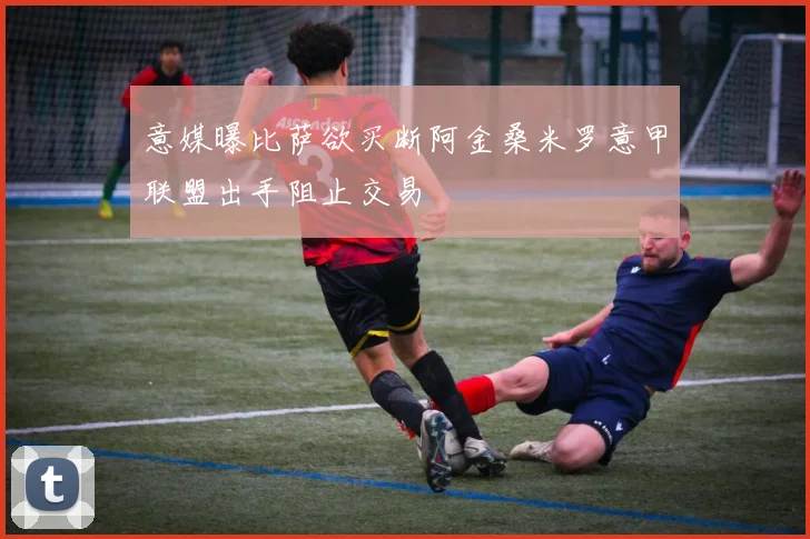 意媒曝比萨欲买断阿金桑米罗意甲联盟出手阻止交易