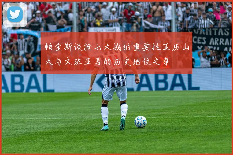 帕金斯谈抢七大战的重要性亚历山大与文班亚马的历史地位之争