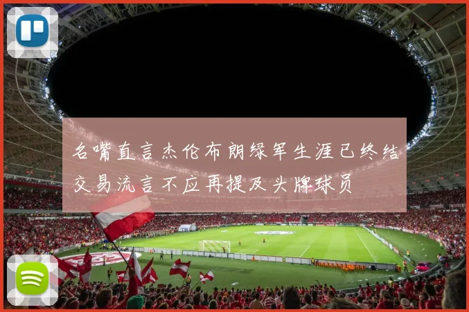 名嘴直言杰伦布朗绿军生涯已终结交易流言不应再提及头牌球员