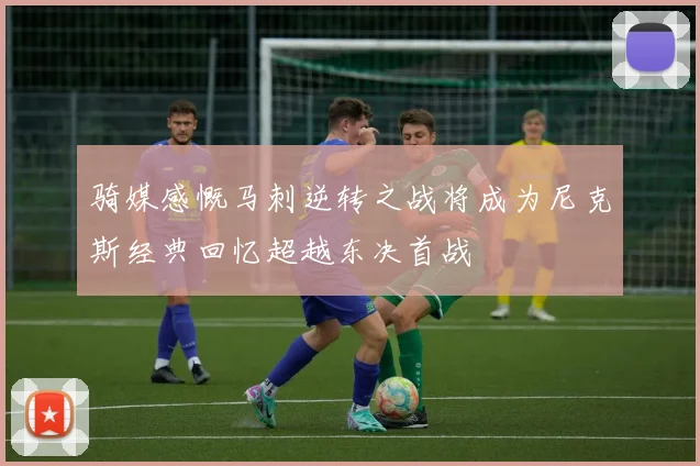 骑媒感慨马刺逆转之战将成为尼克斯经典回忆超越东决首战