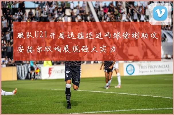 狼队U21开局迅猛连进两球徐彬助攻安赫尔双响展现强大实力