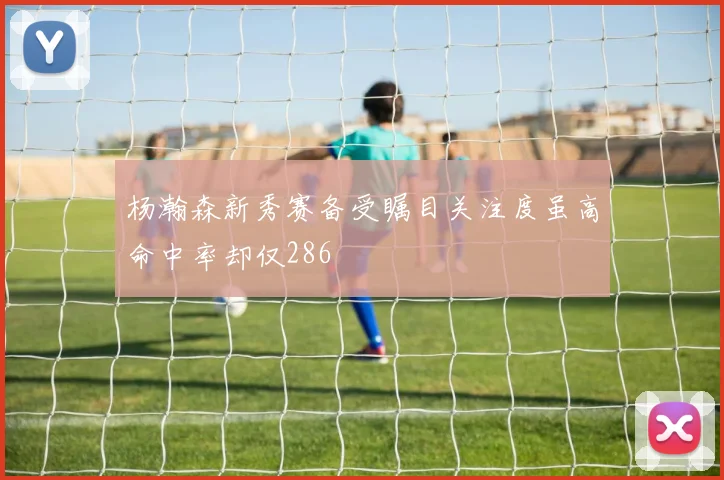杨瀚森新秀赛备受瞩目关注度虽高命中率却仅286