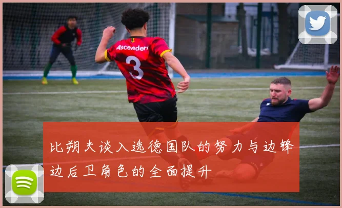比朔夫谈入选德国队的努力与边锋边后卫角色的全面提升