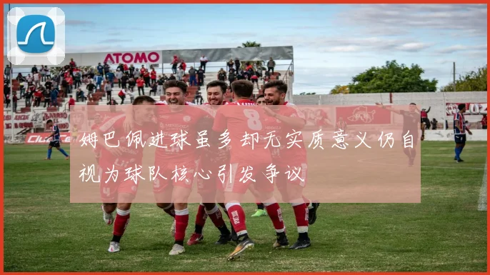姆巴佩进球虽多却无实质意义仍自视为球队核心引发争议