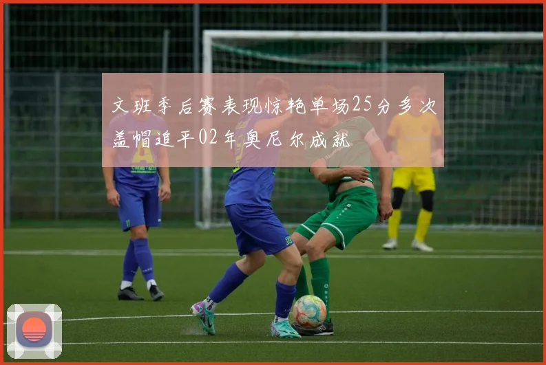 文班季后赛表现惊艳单场25分多次盖帽追平02年奥尼尔成就