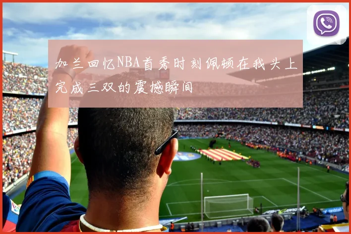 加兰回忆NBA首秀时刻佩顿在我头上完成三双的震撼瞬间