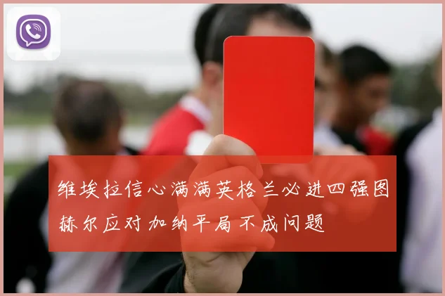 维埃拉信心满满英格兰必进四强图赫尔应对加纳平局不成问题